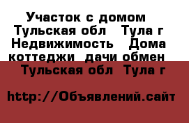 Участок с домом - Тульская обл., Тула г. Недвижимость » Дома, коттеджи, дачи обмен   . Тульская обл.,Тула г.